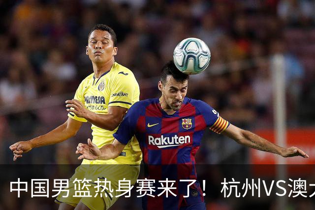 中国男篮热身赛来了！杭州VS澳大利亚 三大平台免费直播 杨瀚森缺席