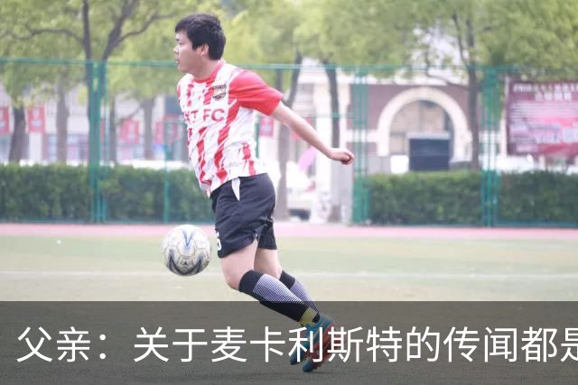 父亲：关于麦卡利斯特的传闻都是假的，皇马方面没人与我们联系