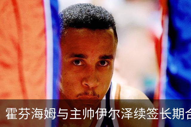 霍芬海姆与主帅伊尔泽续签长期合同，球队迎来新辉煌