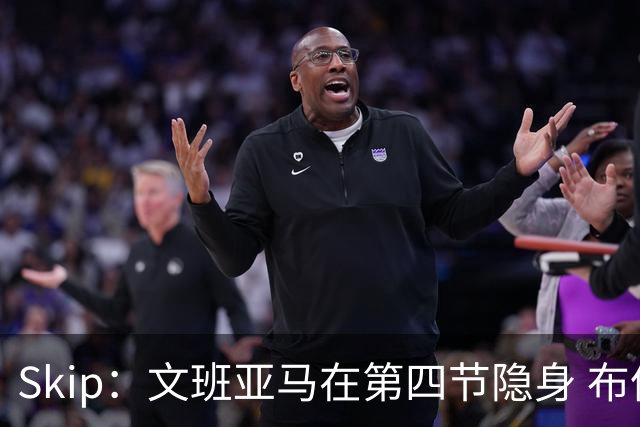 Skip：文班亚马在第四节隐身 布伦森在末节彻底完爆了他