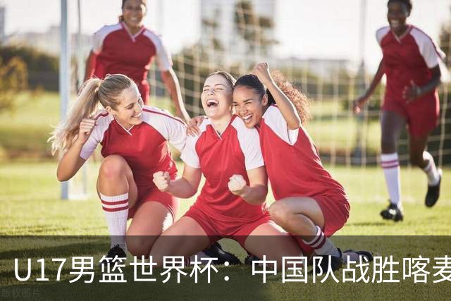U17男篮世界杯：中国队战胜喀麦隆队